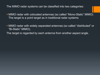 The MIMO radar systems can be classified into two categories:
 MIMO radar with colocated antennas (so called “Mono-Static” MIMO)
The target is a point target as in traditional radar systems
 MIMO radar with widely separated antennas (so called “distributed” or
“Bi-Static” MIMO).
The target is regarded by each antenna from another aspect angle.
 