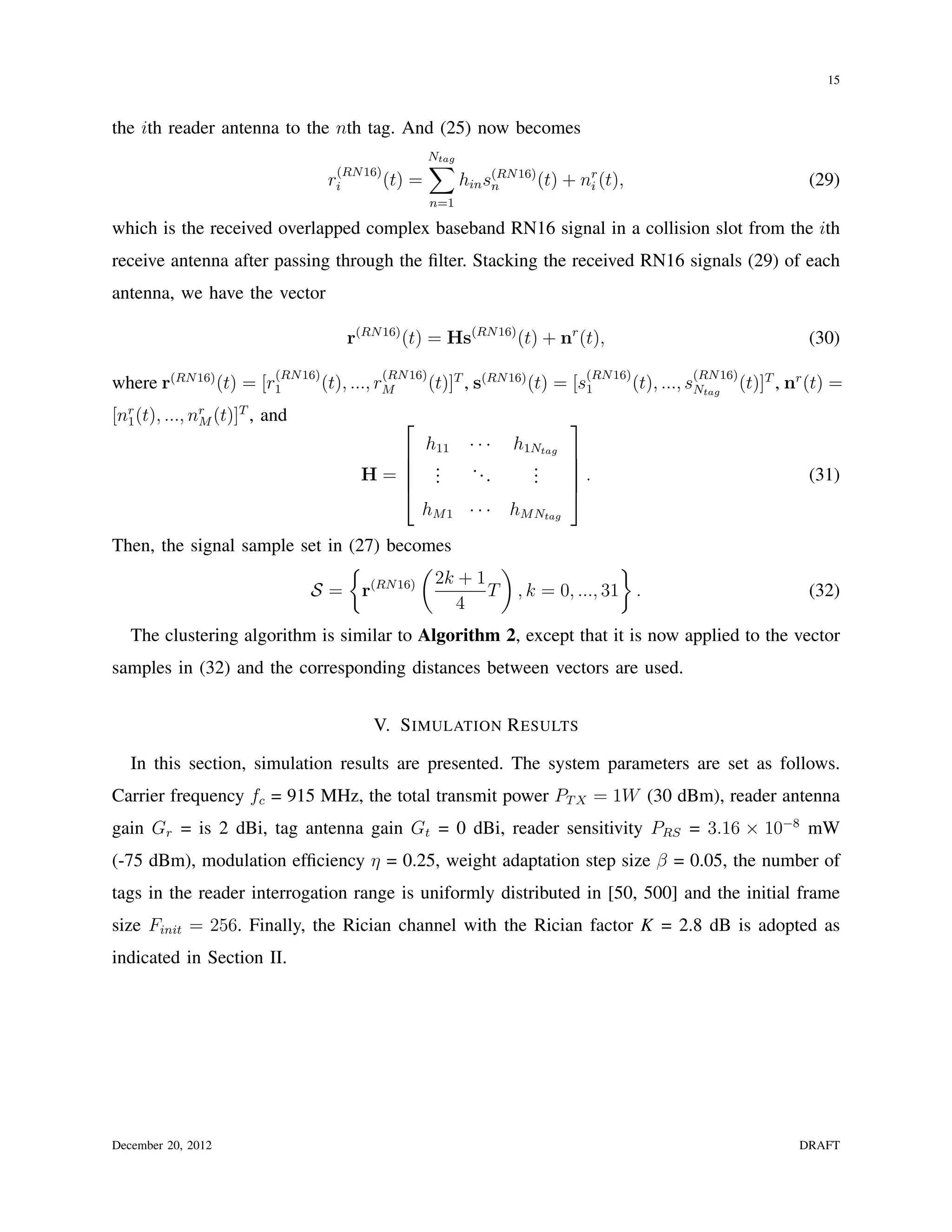 15


the ith reader antenna to the nth tag. And (25) now becomes

                                      (RN 16)
                                                        ∑
                                                        Ntag

                                     ri       (t)   =          hin s(RN 16) (t) + nr (t),
                                                                    n              i                                        (29)
                                                        n=1

which is the received overlapped complex baseband RN16 signal in a collision slot from the ith
receive antenna after passing through the ﬁlter. Stacking the received RN16 signals (29) of each
antenna, we have the vector

                                        r(RN 16) (t) = Hs(RN 16) (t) + nr (t),                                              (30)
                          (RN 16)             (RN 16)                               (RN 16)             (RN 16)
where r(RN 16) (t) = [r1            (t), ..., rM        (t)]T , s(RN 16) (t) = [s1            (t), ..., sNtag     (t)]T , nr (t) =
[nr (t), ..., nr (t)]T , and
  1            M                                                               
                                                        h11     ···   h1Ntag
                                                                             
                                                        .      ...      .    
                                          H=            .
                                                         .               .
                                                                         .    .                                            (31)
                                                                             
                                                       hM 1 · · ·     hM Ntag
Then, the signal sample set in (27) becomes
                               {          (         )                }
                                            2k + 1
                         S= r     (RN 16)
                                                   T , k = 0, ..., 31 .                                                     (32)
                                              4
   The clustering algorithm is similar to Algorithm 2, except that it is now applied to the vector
samples in (32) and the corresponding distances between vectors are used.


                                            V. S IMULATION R ESULTS

   In this section, simulation results are presented. The system parameters are set as follows.
Carrier frequency fc = 915 MHz, the total transmit power PT X = 1W (30 dBm), reader antenna
gain Gr = is 2 dBi, tag antenna gain Gt = 0 dBi, reader sensitivity PRS = 3.16 × 10−8 mW
(-75 dBm), modulation efﬁciency η = 0.25, weight adaptation step size β = 0.05, the number of
tags in the reader interrogation range is uniformly distributed in [50, 500] and the initial frame
size Finit = 256. Finally, the Rician channel with the Rician factor K = 2.8 dB is adopted as
indicated in Section II.




December 20, 2012                                                                                                          DRAFT
 