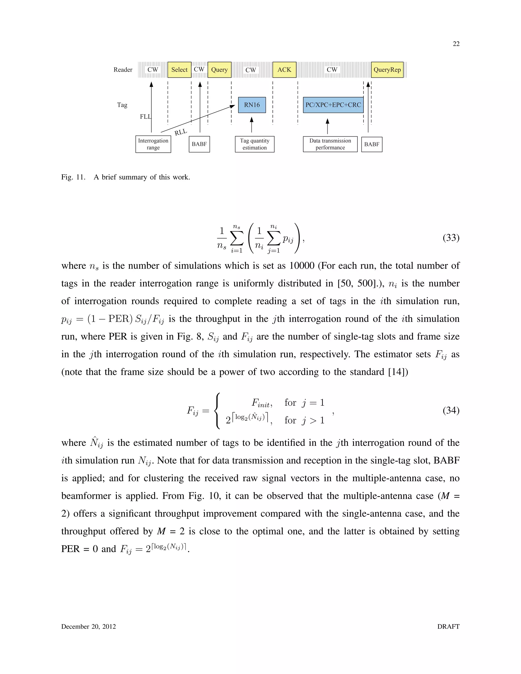 22


                Reader        CW          Select CW     Query     CW           ACK           CW             QueryRep




                    Tag                                          RN16                PC/XPC+EPC+CRC
                          FLL

                                           RLL
                          Interrogation                         Tag quantity          Data transmission
                                                 BABF                                                     BABF
                              range                              estimation             performance




Fig. 11.   A brief summary of this work.




                                                                  (             )
                                                         1 ∑          1 ∑
                                                             ns           ni
                                                                             pij ,                                      (33)
                                                         ns i=1       ni j=1

where ns is the number of simulations which is set as 10000 (For each run, the total number of
tags in the reader interrogation range is uniformly distributed in [50, 500].), ni is the number
of interrogation rounds required to complete reading a set of tags in the ith simulation run,
pij = (1 − PER) Sij /Fij is the throughput in the jth interrogation round of the ith simulation
run, where PER is given in Fig. 8, Sij and Fij are the number of single-tag slots and frame size
in the jth interrogation round of the ith simulation run, respectively. The estimator sets Fij as
(note that the frame size should be a power of two according to the standard [14])
                                                        
                                                                 Finit ,       for j = 1
                                              Fij =                                            ,                        (34)
                                                         2⌈log2 (Nij )⌉ ,
                                                                  ˆ
                                                                                for j > 1
      ˆ
where Nij is the estimated number of tags to be identiﬁed in the jth interrogation round of the
ith simulation run Nij . Note that for data transmission and reception in the single-tag slot, BABF
is applied; and for clustering the received raw signal vectors in the multiple-antenna case, no
beamformer is applied. From Fig. 10, it can be observed that the multiple-antenna case (M =
2) offers a signiﬁcant throughput improvement compared with the single-antenna case, and the
throughput offered by M = 2 is close to the optimal one, and the latter is obtained by setting
PER = 0 and Fij = 2⌈log2 (Nij )⌉ .




December 20, 2012                                                                                                      DRAFT
 
