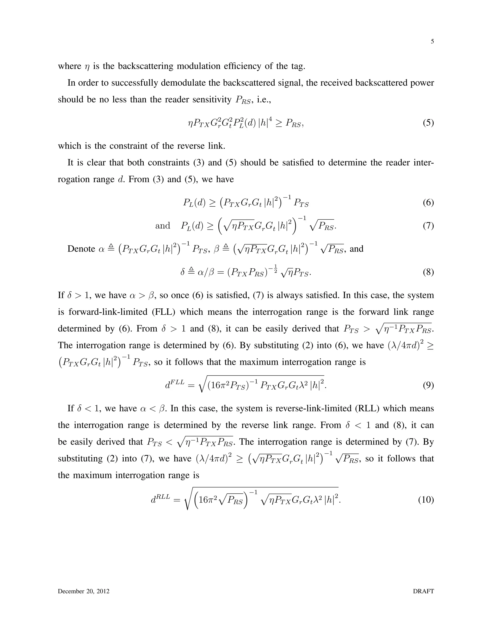 5


where η is the backscattering modulation efﬁciency of the tag.
   In order to successfully demodulate the backscattered signal, the received backscattered power
should be no less than the reader sensitivity PRS , i.e.,

                                              ηPT X G2 G2 PL (d) |h|4 ≥ PRS ,
                                                     r t
                                                           2
                                                                                                  (5)

which is the constraint of the reverse link.
   It is clear that both constraints (3) and (5) should be satisﬁed to determine the reader inter-
rogation range d. From (3) and (5), we have
                                                   (               )−1
                                          PL (d) ≥ PT X Gr Gt |h|2     PT S                       (6)
                                                   (√                  )−1 √
                                 and      PL (d) ≥   ηPT X Gr Gt |h| 2
                                                                             PRS .                (7)
                    (                     )−1               (√                 )−1 √
   Denote α             PT X Gr Gt |h|2         PT S , β      ηPT X Gr Gt |h|2      PRS , and
                                                                           √
                                                 α/β = (PT X PRS )− 2
                                                                       1
                                          δ                                 ηPT S .               (8)

If δ > 1, we have α > β, so once (6) is satisﬁed, (7) is always satisﬁed. In this case, the system
is forward-link-limited (FLL) which means the interrogation range is the forward link range
                                                                             √
determined by (6). From δ > 1 and (8), it can be easily derived that PT S > η −1 PT X PRS .
The interrogation range is determined by (6). By substituting (2) into (6), we have (λ/4πd)2 ≥
(                 )−1
  PT X Gr Gt |h|2     PT S , so it follows that the maximum interrogation range is
                                         √
                                d F LL
                                       = (16π 2 PT S )−1 PT X Gr Gt λ2 |h|2 .               (9)

   If δ < 1, we have α < β. In this case, the system is reverse-link-limited (RLL) which means
the interrogation range is determined by the reverse link range. From δ < 1 and (8), it can
                              √
be easily derived that PT S < η −1 PT X PRS . The interrogation range is determined by (7). By
                                               (√                   )−1 √
substituting (2) into (7), we have (λ/4πd)2 ≥      ηPT X Gr Gt |h|2      PRS , so it follows that
the maximum interrogation range is
                              √(                              )−1 √
                                                         √
                               dRLL =            16π 2    PRS      ηPT X Gr Gt λ2 |h|2 .         (10)




December 20, 2012                                                                               DRAFT
 