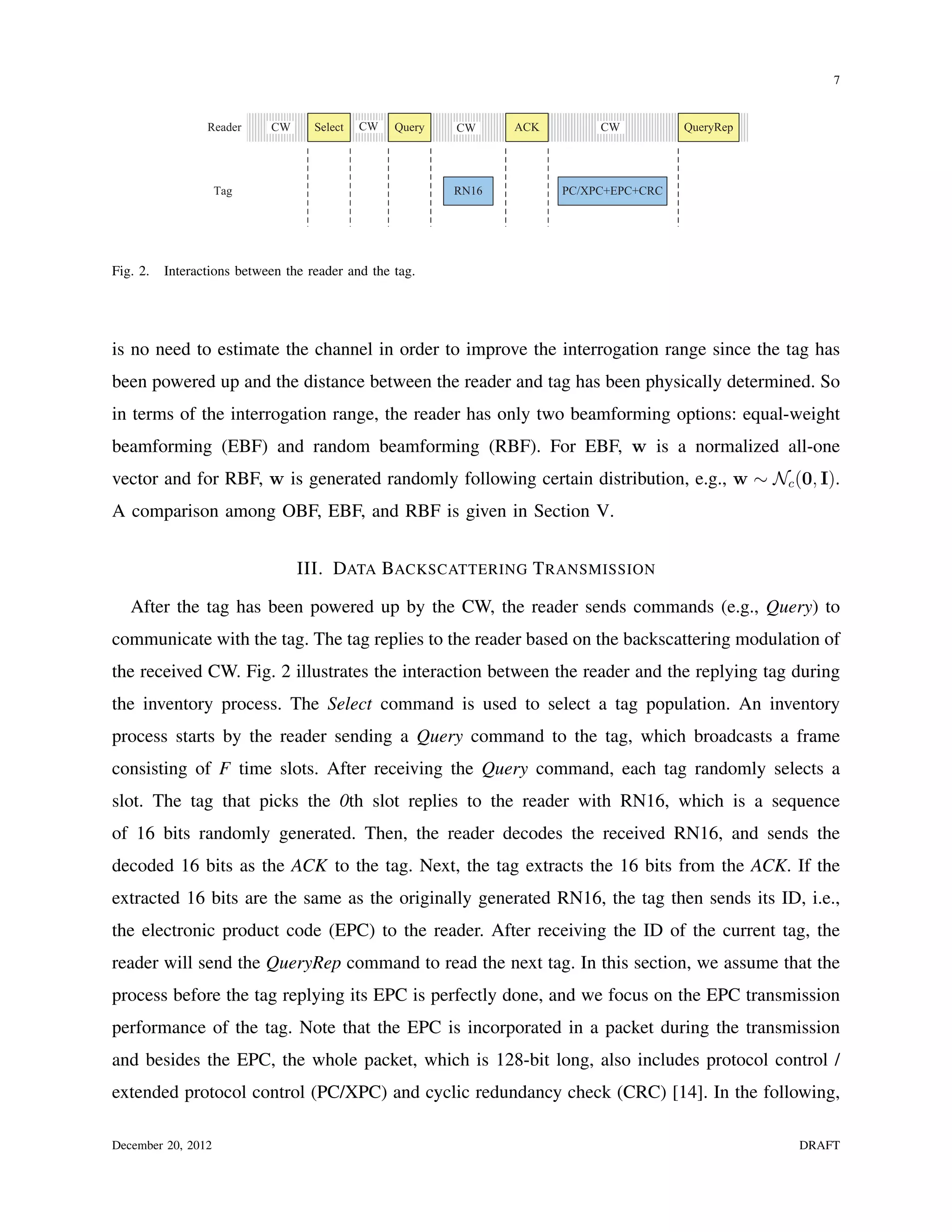 7


                 Reader     CW      Select   CW   Query   CW     ACK        CW          QueryRep




                    Tag                                   RN16         PC/XPC+EPC+CRC




Fig. 2.   Interactions between the reader and the tag.




is no need to estimate the channel in order to improve the interrogation range since the tag has
been powered up and the distance between the reader and tag has been physically determined. So
in terms of the interrogation range, the reader has only two beamforming options: equal-weight
beamforming (EBF) and random beamforming (RBF). For EBF, w is a normalized all-one
vector and for RBF, w is generated randomly following certain distribution, e.g., w ∼ Nc (0, I).
A comparison among OBF, EBF, and RBF is given in Section V.


                                 III. DATA BACKSCATTERING T RANSMISSION

   After the tag has been powered up by the CW, the reader sends commands (e.g., Query) to
communicate with the tag. The tag replies to the reader based on the backscattering modulation of
the received CW. Fig. 2 illustrates the interaction between the reader and the replying tag during
the inventory process. The Select command is used to select a tag population. An inventory
process starts by the reader sending a Query command to the tag, which broadcasts a frame
consisting of F time slots. After receiving the Query command, each tag randomly selects a
slot. The tag that picks the 0th slot replies to the reader with RN16, which is a sequence
of 16 bits randomly generated. Then, the reader decodes the received RN16, and sends the
decoded 16 bits as the ACK to the tag. Next, the tag extracts the 16 bits from the ACK. If the
extracted 16 bits are the same as the originally generated RN16, the tag then sends its ID, i.e.,
the electronic product code (EPC) to the reader. After receiving the ID of the current tag, the
reader will send the QueryRep command to read the next tag. In this section, we assume that the
process before the tag replying its EPC is perfectly done, and we focus on the EPC transmission
performance of the tag. Note that the EPC is incorporated in a packet during the transmission
and besides the EPC, the whole packet, which is 128-bit long, also includes protocol control /
extended protocol control (PC/XPC) and cyclic redundancy check (CRC) [14]. In the following,

December 20, 2012                                                                                  DRAFT
 