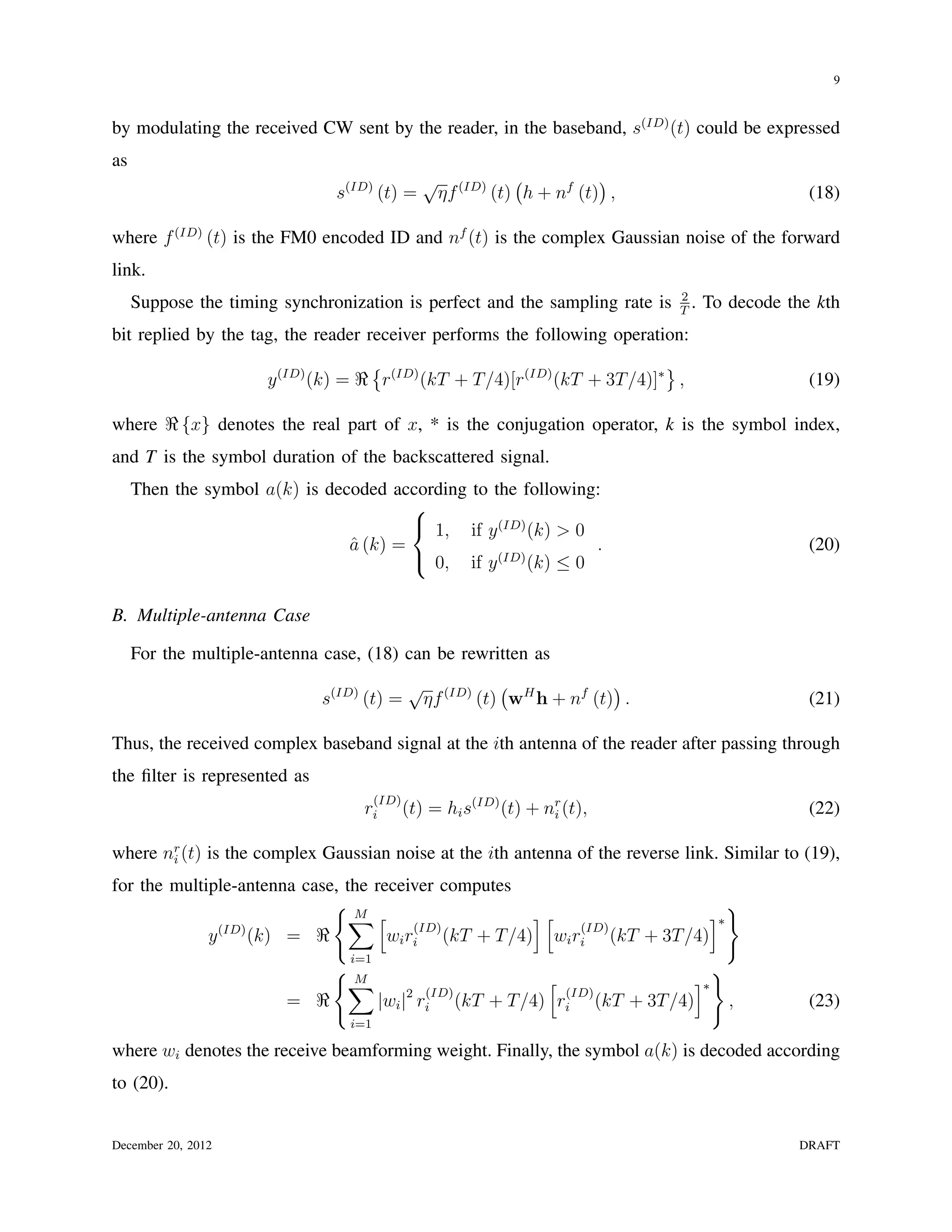 9


by modulating the received CW sent by the reader, in the baseband, s(ID) (t) could be expressed
as
                                                 √ (ID) (            )
                               s(ID) (t) =        ηf   (t) h + nf (t) ,                          (18)

where f (ID) (t) is the FM0 encoded ID and nf (t) is the complex Gaussian noise of the forward
link.
                                                                              2
     Suppose the timing synchronization is perfect and the sampling rate is   T
                                                                                .   To decode the kth
bit replied by the tag, the reader receiver performs the following operation:
                                    {                                      }
                      y (ID) (k) = ℜ r(ID) (kT + T /4)[r(ID) (kT + 3T /4)]∗ ,                    (19)

where ℜ {x} denotes the real part of x, * is the conjugation operator, k is the symbol index,
and T is the symbol duration of the backscattered signal.
     Then the symbol a(k) is decoded according to the following:
                                        
                                         1, if y (ID) (k) > 0
                                a (k) =
                                ˆ                              .                                 (20)
                                         0, if y (ID) (k) ≤ 0


B. Multiple-antenna Case

     For the multiple-antenna case, (18) can be rewritten as
                                              √ (ID) ( H            )
                              s(ID) (t) =      ηf   (t) w h + nf (t) .                           (21)

Thus, the received complex baseband signal at the ith antenna of the reader after passing through
the ﬁlter is represented as
                                       (ID)
                                   ri         (t) = hi s(ID) (t) + nr (t),
                                                                    i                            (22)

where nr (t) is the complex Gaussian noise at the ith antenna of the reverse link. Similar to (19),
       i

for the multiple-antenna case, the receiver computes
                             {M                                              }
                               ∑ [ (ID)               ][
                                                           (ID)
                                                                          ]∗
             y (ID) (k) = ℜ          wi ri (kT + T /4) wi ri (kT + 3T /4)
                                 i=1
                               {M                                                   }
                                ∑                            [               ]∗
                                                (ID)           (ID)
                         = ℜ            |wi |2 ri (kT + T /4) ri (kT + 3T /4)           ,        (23)
                                 i=1

where wi denotes the receive beamforming weight. Finally, the symbol a(k) is decoded according
to (20).


December 20, 2012                                                                              DRAFT
 