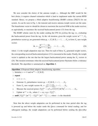 10


   We now consider the choice of the antenna weight wi . Although the OBF would be the
best choice, it requires channel estimation which is hard to implement under the current RFID
standard. Hence, we propose a blind adaptive beamforming (BABF) scheme [20][21] for our
system. As can be seen in Fig. 1, the transmit and receive antenna weight vectors are the same.
The beamformer vector w should be chosen to maximize the received SNR at the reader receiver,
or equivalently, to maximize the received backscattered power (13) from the tag.
   The BABF scheme starts by the reader sending the CW for probing the tag, i.e., evaluating
the backscattered power from the tag. At the nth iteration, given the weight vector w(n−1) , Kp
perturbation vectors pi are generated where pi ∼ Nc (0, I), i = 1, . . . , Kp to form Kp new weight
vectors
                                      w(n−1) + βpi
                              wi ⇐
                              ˜                      ,    i = 1, . . . , Kp                   (24)
                                     ∥w(n−1) + βpi ∥
where β is the weight adaptation step size. Then for each of these Kp generated weight vectors,
the corresponding received backscattered power (13) is measured at the reader. Finally, the weight
vector is updated as the one that has the largest backscattered power among the Kp vectors in
(24). The iteration terminates when the received backscattered power ﬂuctuates below a tolerance
threshold. The algorithm is summarized as Algorithm 1.

Algorithm 1 Proposed blind adaptive beamforming algorithm
 1: Initialize n ⇐ 0 and w(0) ∼ Nc (0, I).

 2:   repeat
 3:     n ⇐ n + 1.
 4:     Generate Kp perturbation vectors pi ∼ Nc (0, I), i = 1, . . . , Kp .
                                                  (n−1)
 5:     Form Kp new weight vectors wi ⇐
                                   ˜            w      +βpi
                                                              , i = 1, . . . , Kp .
                                               ∥w(n−1) +βpi ∥
                                    reader                                    4
 6:     Measure the received power PRX,i       = ηPT X G2 G2 PL wi h , i = 1, . . . , Kp .
                                                          r t
                                                                  2
                                                                     ˜H
 7:     Update w(n) ⇐ wI , where I = arg max PRX,i .
                        ˜                             reader
                    ( (n) )           ( (n−1) ) i
 8:          reader
      until PRX      w      − PRX
                               reader
                                       w          < ε, where ε is the threshold.



   Note that the above weight adaptation can be performed in the time period after the tag
is powered up and before the reader sends the Query command for initial reading; and for
subsequent readings, the weight adaptations can be performed before sending the QueryRep


December 20, 2012                                                                            DRAFT
 