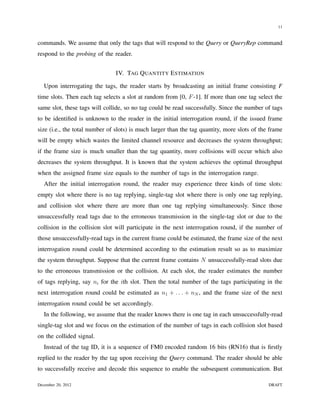 11


commands. We assume that only the tags that will respond to the Query or QueryRep command
respond to the probing of the reader.


                               IV. TAG Q UANTITY E STIMATION

   Upon interrogating the tags, the reader starts by broadcasting an initial frame consisting F
time slots. Then each tag selects a slot at random from [0, F -1]. If more than one tag select the
same slot, these tags will collide, so no tag could be read successfully. Since the number of tags
to be identiﬁed is unknown to the reader in the initial interrogation round, if the issued frame
size (i.e., the total number of slots) is much larger than the tag quantity, more slots of the frame
will be empty which wastes the limited channel resource and decreases the system throughput;
if the frame size is much smaller than the tag quantity, more collisions will occur which also
decreases the system throughput. It is known that the system achieves the optimal throughput
when the assigned frame size equals to the number of tags in the interrogation range.
   After the initial interrogation round, the reader may experience three kinds of time slots:
empty slot where there is no tag replying, single-tag slot where there is only one tag replying,
and collision slot where there are more than one tag replying simultaneously. Since those
unsuccessfully read tags due to the erroneous transmission in the single-tag slot or due to the
collision in the collision slot will participate in the next interrogation round, if the number of
those unsuccessfully-read tags in the current frame could be estimated, the frame size of the next
interrogation round could be determined according to the estimation result so as to maximize
the system throughput. Suppose that the current frame contains N unsuccessfully-read slots due
to the erroneous transmission or the collision. At each slot, the reader estimates the number
of tags replying, say ni for the ith slot. Then the total number of the tags participating in the
next interrogation round could be estimated as n1 + . . . + nN , and the frame size of the next
interrogation round could be set accordingly.
   In the following, we assume that the reader knows there is one tag in each unsuccessfully-read
single-tag slot and we focus on the estimation of the number of tags in each collision slot based
on the collided signal.
   Instead of the tag ID, it is a sequence of FM0 encoded random 16 bits (RN16) that is ﬁrstly
replied to the reader by the tag upon receiving the Query command. The reader should be able
to successfully receive and decode this sequence to enable the subsequent communication. But

December 20, 2012                                                                             DRAFT
 