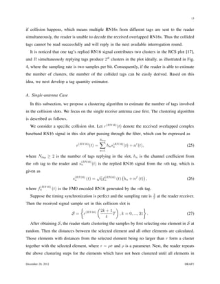 13


if collision happens, which means multiple RN16s from different tags are sent to the reader
simultaneously, the reader is unable to decode the received overlapped RN16s. Thus the collided
tags cannot be read successfully and will reply in the next available interrogation round.
   It is noticed that one tag’s replied RN16 signal contributes two clusters in the RCS plot [17],
and R simultaneously replying tags produce 2R clusters in the plot ideally, as illustrated in Fig.
4, where the sampling rate is two samples per bit. Consequently, if the reader is able to estimate
the number of clusters, the number of the collided tags can be easily derived. Based on this
idea, we next develop a tag quantity estimator.


A. Single-antenna Case

   In this subsection, we propose a clustering algorithm to estimate the number of tags involved
in the collision slots. We focus on the single receive antenna case ﬁrst. The clustering algorithm
is described as follows.
   We consider a speciﬁc collision slot. Let r(RN 16) (t) denote the received overlapped complex
baseband RN16 signal in this slot after passing through the ﬁlter, which can be expressed as
                                                        ∑
                                                        Ntag
                                      (RN 16)
                                  r             (t) =          hn s(RN 16) (t) + nr (t),
                                                                   n                                             (25)
                                                        n=1

where Ntag ≥ 2 is the number of tags replying in the slot, hn is the channel coefﬁcient from
                                       (RN 16)
the nth tag to the reader and sn                 (t) is the replied RN16 signal from the nth tag, which is
given as
                                                    √ (RN 16) (             )
                                s(RN 16) (t) =
                                 n                   ηfn     (t) hn + nf (t) ,                                   (26)
           (RN 16)
where fn             (t) is the FM0 encoded RN16 generated by the nth tag.
                                                                                           2
   Suppose the timing synchronization is perfect and the sampling rate is                  T
                                                                                               at the reader receiver.
Then the received signal sample set in this collision slot is
                              {          (          )               }
                                           2k + 1
                          S= r   (RN 16)
                                                  T , k = 0, ..., 31 .                                           (27)
                                             4
   After obtaining S, the reader starts clustering the samples by ﬁrst selecting one element in S at
random. Then the distances between the selected element and all other elements are calculated.
Those elements with distances from the selected element being no larger than r form a cluster
together with the selected element, where r = ρσ and ρ is a parameter. Next, the reader repeats
the above clustering steps for the elements which have not been clustered until all elements in

December 20, 2012                                                                                               DRAFT
 