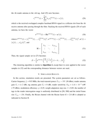 15


the ith reader antenna to the nth tag. And (25) now becomes

                                      (RN 16)
                                                        ∑
                                                        Ntag

                                     ri       (t)   =          hin s(RN 16) (t) + nr (t),
                                                                    n              i                                        (29)
                                                        n=1

which is the received overlapped complex baseband RN16 signal in a collision slot from the ith
receive antenna after passing through the ﬁlter. Stacking the received RN16 signals (29) of each
antenna, we have the vector

                                        r(RN 16) (t) = Hs(RN 16) (t) + nr (t),                                              (30)
                          (RN 16)             (RN 16)                               (RN 16)             (RN 16)
where r(RN 16) (t) = [r1            (t), ..., rM        (t)]T , s(RN 16) (t) = [s1            (t), ..., sNtag     (t)]T , nr (t) =
[nr (t), ..., nr (t)]T , and
  1            M                                                               
                                                        h11     ···   h1Ntag
                                                                             
                                                        .      ...      .    
                                          H=            .
                                                         .               .
                                                                         .    .                                            (31)
                                                                             
                                                       hM 1 · · ·     hM Ntag
Then, the signal sample set in (27) becomes
                               {          (         )                }
                                            2k + 1
                         S= r     (RN 16)
                                                   T , k = 0, ..., 31 .                                                     (32)
                                              4
   The clustering algorithm is similar to Algorithm 2, except that it is now applied to the vector
samples in (32) and the corresponding distances between vectors are used.


                                            V. S IMULATION R ESULTS

   In this section, simulation results are presented. The system parameters are set as follows.
Carrier frequency fc = 915 MHz, the total transmit power PT X = 1W (30 dBm), reader antenna
gain Gr = is 2 dBi, tag antenna gain Gt = 0 dBi, reader sensitivity PRS = 3.16 × 10−8 mW
(-75 dBm), modulation efﬁciency η = 0.25, weight adaptation step size β = 0.05, the number of
tags in the reader interrogation range is uniformly distributed in [50, 500] and the initial frame
size Finit = 256. Finally, the Rician channel with the Rician factor K = 2.8 dB is adopted as
indicated in Section II.




December 20, 2012                                                                                                          DRAFT
 