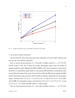 16




                                         11

                                                  OBF
                                         10       EBF
                                                  RBF

                                          9
                     Average range (m)




                                          8


                                          7


                                          6


                                          5


                                          4
                                              1         2                        3   4
                                                            Number of antennas



Fig. 5.   Average interrogation range versus number of antennas in FLL systems.




A. Interrogation Range Performance

   The tag sensitivity varies from tag to tag. In the simulations, we ﬁx the reader sensitivity and
vary the tags with different sensitivities.
                                                                                         √
   First, we choose the tag sensitivity PT S = 0.04 mW (-14 dBm) so that PT S >           η −1 PT X PRS
and the system is FLL. Fig. 5 shows the average interrogation range versus the number of
antennas under this setup. Although only EBF and RBF can be chosen in practice as discussed in
Section II, as a performance upper bound, we also present OBF performace assuming the reader
has the CSI at the startup of the system. It can be observed that the EBF scheme outperforms RBF,
and the interrogation range increases with the number of antennas. Speciﬁcally, the interrogation
range is increased from 4.74 m (M = 1) to 6.31 m (M = 2) and to 8.67 m (M = 4) for EBF;
and for RBF, the interrogation range is increased from 4.74 m (M = 1) to 5.73 m (M = 2) and
to 7.41 m (M = 4). Clearly, the EBF scheme is a better choice.
                                                                                         √
   Next, we choose the tag sensitivity PT S = 0.01 mW (-20 dBm) so that PT S <            η −1 PT X PRS


December 20, 2012                                                                                DRAFT
 