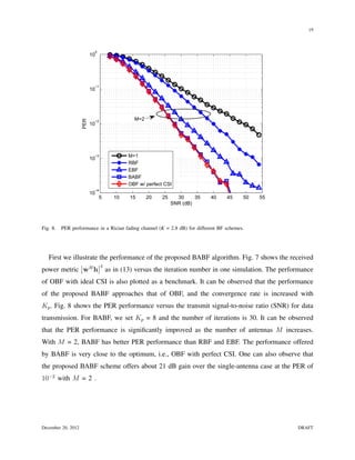 19



                           0
                          10




                           −1
                          10




                                              M=2
                    PER




                           −2
                          10




                           −3               M=1
                          10
                                            RBF
                                            EBF
                                            BABF
                                            OBF w/ perfect CSI
                           −4
                          10
                                5      10   15      20    25     30     35   40    45     50   55
                                                               SNR (dB)



Fig. 8.   PER performance in a Rician fading channel (K = 2.8 dB) for different BF schemes.




   First we illustrate the performance of the proposed BABF algorithm. Fig. 7 shows the received
                                4
power metric wH h                   as in (13) versus the iteration number in one simulation. The performance
of OBF with ideal CSI is also plotted as a benchmark. It can be observed that the performance
of the proposed BABF approaches that of OBF, and the convergence rate is increased with
Kp . Fig. 8 shows the PER performance versus the transmit signal-to-noise ratio (SNR) for data
transmission. For BABF, we set Kp = 8 and the number of iterations is 30. It can be observed
that the PER performance is signiﬁcantly improved as the number of antennas M increases.
With M = 2, BABF has better PER performance than RBF and EBF. The performance offered
by BABF is very close to the optimum, i.e., OBF with perfect CSI. One can also observe that
the proposed BABF scheme offers about 21 dB gain over the single-antenna case at the PER of
10−2 with M = 2 .




December 20, 2012                                                                                      DRAFT
 