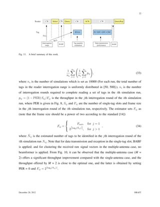 22


                Reader        CW          Select CW     Query     CW           ACK           CW             QueryRep




                    Tag                                          RN16                PC/XPC+EPC+CRC
                          FLL

                                           RLL
                          Interrogation                         Tag quantity          Data transmission
                                                 BABF                                                     BABF
                              range                              estimation             performance




Fig. 11.   A brief summary of this work.




                                                                  (             )
                                                         1 ∑          1 ∑
                                                             ns           ni
                                                                             pij ,                                      (33)
                                                         ns i=1       ni j=1

where ns is the number of simulations which is set as 10000 (For each run, the total number of
tags in the reader interrogation range is uniformly distributed in [50, 500].), ni is the number
of interrogation rounds required to complete reading a set of tags in the ith simulation run,
pij = (1 − PER) Sij /Fij is the throughput in the jth interrogation round of the ith simulation
run, where PER is given in Fig. 8, Sij and Fij are the number of single-tag slots and frame size
in the jth interrogation round of the ith simulation run, respectively. The estimator sets Fij as
(note that the frame size should be a power of two according to the standard [14])
                                                        
                                                                 Finit ,       for j = 1
                                              Fij =                                            ,                        (34)
                                                         2⌈log2 (Nij )⌉ ,
                                                                  ˆ
                                                                                for j > 1
      ˆ
where Nij is the estimated number of tags to be identiﬁed in the jth interrogation round of the
ith simulation run Nij . Note that for data transmission and reception in the single-tag slot, BABF
is applied; and for clustering the received raw signal vectors in the multiple-antenna case, no
beamformer is applied. From Fig. 10, it can be observed that the multiple-antenna case (M =
2) offers a signiﬁcant throughput improvement compared with the single-antenna case, and the
throughput offered by M = 2 is close to the optimal one, and the latter is obtained by setting
PER = 0 and Fij = 2⌈log2 (Nij )⌉ .




December 20, 2012                                                                                                      DRAFT
 