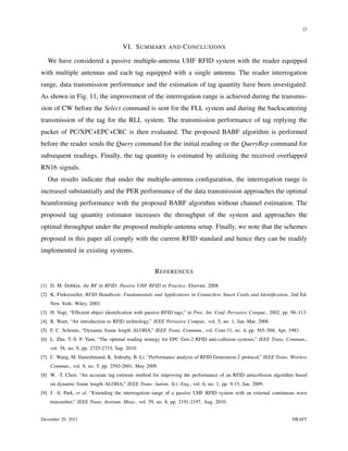 23


                                      VI. S UMMARY AND C ONCLUSIONS

   We have considered a passive multiple-antenna UHF RFID system with the reader equipped
with multiple antennas and each tag equipped with a single antenna. The reader interrogation
range, data transmission performance and the estimation of tag quantity have been investigated.
As shown in Fig. 11, the improvement of the interrogation range is achieved during the transmis-
sion of CW before the Select command is sent for the FLL system and during the backscattering
transmission of the tag for the RLL system. The transmission performance of tag replying the
packet of PC/XPC+EPC+CRC is then evaluated. The proposed BABF algorithm is performed
before the reader sends the Query command for the initial reading or the QueryRep command for
subsequent readings. Finally, the tag quantity is estimated by utilizing the received overlapped
RN16 signals.
   Our results indicate that under the multiple-antenna conﬁguration, the interrogation range is
increased substantially and the PER performance of the data transmission approaches the optimal
beamforming performance with the proposed BABF algorithm without channel estimation. The
proposed tag quantity estimator increases the throughput of the system and approaches the
optimal throughput under the proposed multiple-antenna setup. Finally, we note that the schemes
proposed in this paper all comply with the current RFID standard and hence they can be readily
implemented in existing systems.


                                                     R EFERENCES

[1] D. M. Dobkin, the RF in RFID: Passive UHF RFID in Practice. Elsevier, 2008.
[2] K. Finkenzeller, RFID Handbook: Fundamentals and Applications in Contactless Smart Cards and Identiﬁcation. 2nd Ed.
    New York: Wiley, 2003.
[3] H. Vogt, “Efﬁcient object identiﬁcation with passive RFID tags,” in Proc. Int. Conf. Pervasive Comput., 2002, pp. 98–113.
[4] R. Want, “An introduction to RFID technology,” IEEE Pervasive Comput., vol. 5, no. 1, Jan.-Mar. 2006.
[5] F. C. Schoute, “Dynamic frame length ALOHA,” IEEE Trans. Commun., vol. Com-31, no. 4, pp. 565–568, Apr. 1983.
[6] L. Zhu, T.-S. P. Yum, “The optimal reading strategy for EPC Gen-2 RFID anti-collision systems,” IEEE Trans. Commun.,
    vol. 58, no. 9, pp. 2725-2733, Sep. 2010.
[7] C. Wang, M. Daneshmand, K. Sohraby, B. Li, “Performance analysis of RFID Generation-2 protocol,” IEEE Trans. Wireless
    Commun., vol. 8, no. 5, pp. 2592-2601, May 2009.
[8] W. -T. Chen, “An accurate tag estimate method for improving the performance of an RFID anticollision algorithm based
    on dynamic frame length ALOHA,” IEEE Trans. Autom. Sci. Eng., vol. 6, no. 1, pp. 9-15, Jan. 2009.
[9] J. -S. Park, et al. “Extending the interrogation range of a passive UHF RFID system with an external continuous wave
    transmitter,” IEEE Trans. Instrum. Meas., vol. 59, no. 8, pp. 2191-2197, Aug. 2010.


December 20, 2012                                                                                                     DRAFT
 