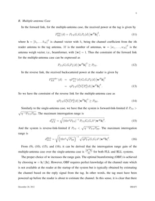 6


B. Multiple-antenna Case

    In the forward link, for the multiple-antenna case, the received power at the tag is given by
                                    tag                                            2
                                   PRX (d) = PT X Gr Gt PL (d) wH h ,                                (11)

where h = [h1 , . . . hM ]T is channel vector with hi being the channel coefﬁcient from the ith
reader antenna to the tag antenna, M is the number of antennas, w = [w1 , . . . , wM ]T is the
antenna weigh vector, i.e., beamformer, with ∥w∥ = 1. Thus the constraint of the forward link
for the multiple-antenna case can be expressed as
                                                                   2
                                    PT X Gr Gt PL (d) wH h              ≥ PT S .                     (12)

    In the reverse link, the received backscattered power at the reader is given by
                                                                                           2
                           PRX (d) = ηPRX (d) Gr Gt PL (d) wH h
                            reader     tag

                                                                                       4
                                           = ηPT X G2 G2 PL (d) wH h .
                                                    r t
                                                          2
                                                                                                     (13)

So we have the constraint of the reverse link for the multiple-antenna case as
                                                                    4
                                    ηPT X G2 G2 PL (d) wH h
                                           r t
                                                 2
                                                                        ≥ PRS .                      (14)

    Similarly to the single-antenna case, we have that the system is forward-link-limited if PT S >
√
    η −1 PT X PRS . The maximum interrogation range is
                                   √
                            dF LL = (16π 2 PT S )−1 PT X Gr Gt λ2 |wH h|2 .
                             MA                                                                      (15)
                                                               √
And the system is reverse-link-limited if PT S <                η −1 PT X PRS . The maximum interrogation
range is                           √(
                                                √         )−1 √
                        dRLL
                         MA    =        16π 2       PRS        ηPT X Gr Gt λ2 |wH h|2 .              (16)

 From (9), (10), (15), and (16), it can be derived that the interrogation range gain of the
                                                     |wH h|
multiple-antenna case over the single-antenna case is |h| for both FLL and RLL systems.
    The proper choice of w increases the range gain. The optimal beamforming (OBF) is achieved
by choosing w = h/ ∥h∥. However, OBF requires perfect knowledge of the channel state which
is not available at the reader at the startup of the system but is typically obtained by estimating
the channel based on the reply signal from the tag. In other words, the tag must have been
powered up before the reader is about to estimate the channel. In this sense, it is clear that there

December 20, 2012                                                                                  DRAFT
 