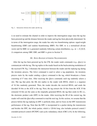 7


                 Reader     CW      Select   CW   Query   CW     ACK        CW          QueryRep




                    Tag                                   RN16         PC/XPC+EPC+CRC




Fig. 2.   Interactions between the reader and the tag.




is no need to estimate the channel in order to improve the interrogation range since the tag has
been powered up and the distance between the reader and tag has been physically determined. So
in terms of the interrogation range, the reader has only two beamforming options: equal-weight
beamforming (EBF) and random beamforming (RBF). For EBF, w is a normalized all-one
vector and for RBF, w is generated randomly following certain distribution, e.g., w ∼ Nc (0, I).
A comparison among OBF, EBF, and RBF is given in Section V.


                                 III. DATA BACKSCATTERING T RANSMISSION

   After the tag has been powered up by the CW, the reader sends commands (e.g., Query) to
communicate with the tag. The tag replies to the reader based on the backscattering modulation of
the received CW. Fig. 2 illustrates the interaction between the reader and the replying tag during
the inventory process. The Select command is used to select a tag population. An inventory
process starts by the reader sending a Query command to the tag, which broadcasts a frame
consisting of F time slots. After receiving the Query command, each tag randomly selects a
slot. The tag that picks the 0th slot replies to the reader with RN16, which is a sequence
of 16 bits randomly generated. Then, the reader decodes the received RN16, and sends the
decoded 16 bits as the ACK to the tag. Next, the tag extracts the 16 bits from the ACK. If the
extracted 16 bits are the same as the originally generated RN16, the tag then sends its ID, i.e.,
the electronic product code (EPC) to the reader. After receiving the ID of the current tag, the
reader will send the QueryRep command to read the next tag. In this section, we assume that the
process before the tag replying its EPC is perfectly done, and we focus on the EPC transmission
performance of the tag. Note that the EPC is incorporated in a packet during the transmission
and besides the EPC, the whole packet, which is 128-bit long, also includes protocol control /
extended protocol control (PC/XPC) and cyclic redundancy check (CRC) [14]. In the following,

December 20, 2012                                                                                  DRAFT
 