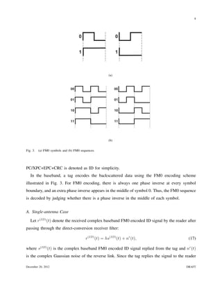 8

                                                   FM0 Symbols

                                     0                        0             00


                                     1                        1             01


                                                                            10
                                                        (a)
                                                    FM0 Sequences

                               00                             00


                               01                             01


                               10                             10


                               11                             11


                    Figure 6.9 – FM0 symbols and sequences

                                                        (b)


Fig. 3.   (a) FM0 symbols and (b) FM0 sequences.




PC/XPC+EPC+CRC is denoted as ID for simplicity.
   In the baseband, a tag encodes the backscattered data using the FM0 encoding scheme
illustrated in Fig. 3. For FM0 encoding, there is always one phase inverse at every symbol
boundary, and an extra phase inverse appears in the middle of symbol 0. Thus, the FM0 sequence
is decoded by judging whether there is a phase inverse in the middle of each symbol.


A. Single-antenna Case

   Let r(ID) (t) denote the received complex baseband FM0 encoded ID signal by the reader after
passing through the direct-conversion receiver ﬁlter:

                                         r(ID) (t) = hs(ID) (t) + nr (t),                   (17)

where s(ID) (t) is the complex baseband FM0 encoded ID signal replied from the tag and nr (t)
is the complex Gaussian noise of the reverse link. Since the tag replies the signal to the reader

December 20, 2012                                                                          DRAFT
 