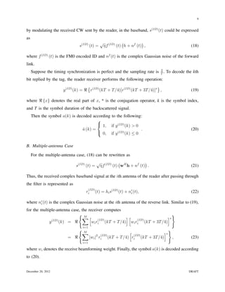 9


by modulating the received CW sent by the reader, in the baseband, s(ID) (t) could be expressed
as
                                                 √ (ID) (            )
                               s(ID) (t) =        ηf   (t) h + nf (t) ,                          (18)

where f (ID) (t) is the FM0 encoded ID and nf (t) is the complex Gaussian noise of the forward
link.
                                                                              2
     Suppose the timing synchronization is perfect and the sampling rate is   T
                                                                                .   To decode the kth
bit replied by the tag, the reader receiver performs the following operation:
                                    {                                      }
                      y (ID) (k) = ℜ r(ID) (kT + T /4)[r(ID) (kT + 3T /4)]∗ ,                    (19)

where ℜ {x} denotes the real part of x, * is the conjugation operator, k is the symbol index,
and T is the symbol duration of the backscattered signal.
     Then the symbol a(k) is decoded according to the following:
                                        
                                         1, if y (ID) (k) > 0
                                a (k) =
                                ˆ                              .                                 (20)
                                         0, if y (ID) (k) ≤ 0


B. Multiple-antenna Case

     For the multiple-antenna case, (18) can be rewritten as
                                              √ (ID) ( H            )
                              s(ID) (t) =      ηf   (t) w h + nf (t) .                           (21)

Thus, the received complex baseband signal at the ith antenna of the reader after passing through
the ﬁlter is represented as
                                       (ID)
                                   ri         (t) = hi s(ID) (t) + nr (t),
                                                                    i                            (22)

where nr (t) is the complex Gaussian noise at the ith antenna of the reverse link. Similar to (19),
       i

for the multiple-antenna case, the receiver computes
                             {M                                              }
                               ∑ [ (ID)               ][
                                                           (ID)
                                                                          ]∗
             y (ID) (k) = ℜ          wi ri (kT + T /4) wi ri (kT + 3T /4)
                                 i=1
                               {M                                                   }
                                ∑                            [               ]∗
                                                (ID)           (ID)
                         = ℜ            |wi |2 ri (kT + T /4) ri (kT + 3T /4)           ,        (23)
                                 i=1

where wi denotes the receive beamforming weight. Finally, the symbol a(k) is decoded according
to (20).


December 20, 2012                                                                              DRAFT
 