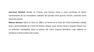 Jean-Louis Barrault: Nacido en Francia, este famoso mimo y actor constituye el último
representante de los innovadores teatrales del período entre guerras francés, conocido como
Cartel des Quatre.
Étienne Decroux: Nació en París en 1898 y se formó en la Ecole des Vieux-Colombier, trabajó
junto a personalidades de la talla de Antonin Artaud, Louis Jouvet, Carné y Jacques Prévert. Fue
un profundo investigador sobre la técnica del mimo corporal dramático, cuyo objetivo es
introducir el drama dentro del cuerpo.
 