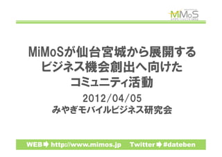 MiMoSが仙台宮城から展開する
  ビジネス機会創出へ向けた
      コミュニティ活動
         2012/04/05
      みやぎモバイルビジネス研究会


WEB　　http://www.mimos.jp　　Twitter　　#dateben
 
