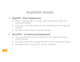 ¡ GigaPOP - Tower Deployment
¡ Mount: Typically high on a tower, town-tilt based on height and
subscriber location
¡ Coverage: 1 to many sectors with A5c, depending on coverage and
capacity
¡ Broadband feed: Fiber or wireless backhaul
¡ MicroPOP – In Community Deployment
¡ Mounting: Rooftop level on a hub home roof, utility poles, trees,
limited towntilt
¡ Coverage: Single 360 coverage with A5-14, 20-30 subscribers typical
¡ Broadband feed: muni fiber or wireless shorthaul
Available Assets
 