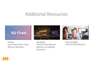 Additional Resources
5G	FIXED
Learn	More	About	Fixed	
Wireless	Networks
CASE	STUDIES
Find	Out	How	Mimosa	
Solutions	are	Helping	
Customers
TALK	TO	AN	EXPERT
How	Can	We	Help	You?
 