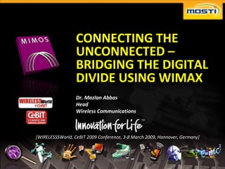 CONNECTING THE
                                              UNCONNECTED –
                                              BRIDGING THE DIGITAL
                                              DIVIDE USING WIMAX
                                              Dr. Mazlan Abbas
                                              Head
                                              Wireless Communications



                            [WIRELESSSWorld, CeBIT 2009 Conference, 3-8 March 2009, Hannover, Germany]




Copyright © 2007 MIMOS Berhad,                                                                           page   1
                                                                                                                    1
 