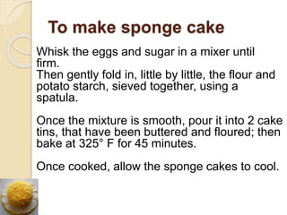 To make sponge cake
Whisk the eggs and sugar in a mixer until
firm.
Then gently fold in, little by little, the flour and
potato starch, sieved together, using a
spatula.
Once the mixture is smooth, pour it into 2 cake
tins, that have been buttered and floured; then
bake at 325° F for 45 minutes.
Once cooked, allow the sponge cakes to cool.
 