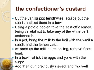 the confectioner’s custard
 Cut the vanilla pod lengthwise, scrape out the
seeds and put them in a bowl.
 Using a potato peeler, take the zest off a lemon,
being careful not to take any of the white part
underneath.
 In a pot, bring the milk to the boil with the vanilla
seeds and the lemon zest.
 As soon as the milk starts boiling, remove from
heat.
 In a bowl, whisk the eggs and yolks with the
sugar.
 Add the flour, previously sieved, and mix well.
 