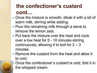 the confectioner’s custard
cont…
 Once the mixture is smooth, dilute it with a bit of
warm milk, stirring while adding.
 Pour the remaining milk through a sieve to
remove the lemon zest.
 Put back the mixture over the heat and cook
over a low heat for 5 - 10 minutes stirring
continuously, allowing it to boil for 2 – 3
minutes.
 Remove the custard from the heat and allow it
to cool.
 Once the confectioner’s custard is cold, fold it in
the whipped cream.
 