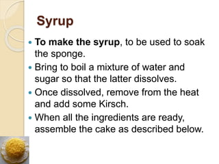 Syrup
 To make the syrup, to be used to soak
the sponge.
 Bring to boil a mixture of water and
sugar so that the latter dissolves.
 Once dissolved, remove from the heat
and add some Kirsch.
 When all the ingredients are ready,
assemble the cake as described below.
 