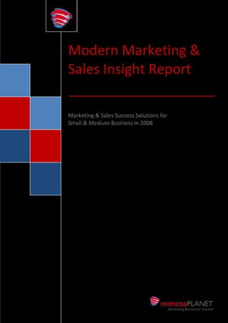 Modern Marketing &
                    Sales Insight Report

                    Marketing & Sales Success Solutions for
                    Small & Medium Business in 2008




mimosaPLANET
               TM
                        +64 9 929 3055 | info@mimosaplanet.com |   mimosaPLANET.com
 