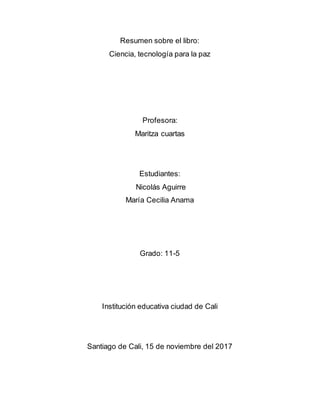 Resumen sobre el libro:
Ciencia, tecnología para la paz
Profesora:
Maritza cuartas
Estudiantes:
Nicolás Aguirre
María Cecilia Anama
Grado: 11-5
Institución educativa ciudad de Cali
Santiago de Cali, 15 de noviembre del 2017
 