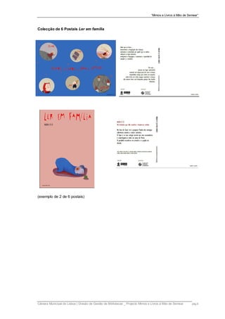 “Mimos e Livros à Mão de Semear”



Colecção de 6 Postais Ler em família




(exemplo de 2 de 6 postais)




Câmara Municipal de Lisboa | Divisão de Gestão de Bibliotecas _ Projecto Mimos e Livros à Mão de Semear    pág.6
 