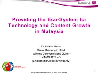 Providing the Eco-System for
Technology and Content Growth
          in Malaysia

                 Dr. Mazlan Abbas
              Senior Director and Head
          Wireless Communications Cluster
                  MIMOS BERHAD
         (Email: mazlan.abbas@mimos.my)



        FMCA Open Presence Workshop 26 March 2008, Malaysia   1
 