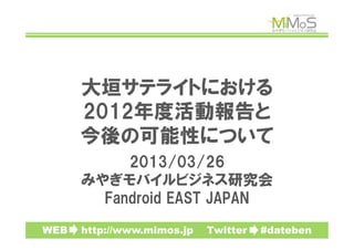 大垣サテライトにおける
      2012年度活動報告と
      今後の可能性について
           2013/03/26
      みやぎモバイルビジネス研究会
        Fandroid  EAST  JAPAN

WEB　　http://www.mimos.jp　　Twitter　　#dateben
 