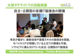 大垣サテライトでの活動実績
   自主・公開型の各種IT勉強会の開催




有志が集まり、最新技術や基礎スキルの勉強会を実施。
 モバイルコアが閉館している土日での開催も可能。
ソフトピアに最も欠けていた自主・公開型のIT勉強会
WEB　　http://www.mimos.jp　　Twitter　　#dateben
 