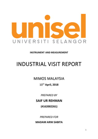1
INSTRUMENT AND MEASUREMENT
INDUSTRIAL VISIT REPORT
MIMOS MALAYSIA
10th
April, 2018
PREPARED BY
SAIF UR REHMAN
(4162002261)
PREPARED FOR
MADAM ARNI SABITA
 
