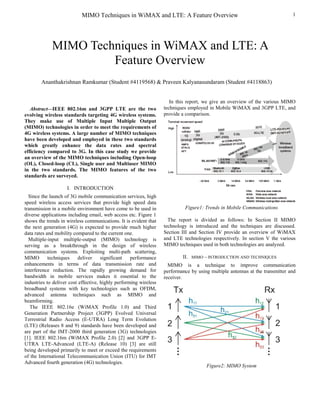 MIMO Techniques in WiMAX and LTE: A Feature Overview                                               1




             MIMO Techniques in WiMAX and LTE: A
                      Feature Overview
        Ananthakrishnan Ramkumar (Student #4119568) & Praveen Kalyanasundaram (Student #4118863)


                                                                      In this report, we give an overview of the various MIMO
   Abstract—IEEE 802.16m and 3GPP LTE are the two                  techniques employed in Mobile WiMAX and 3GPP LTE, and
evolving wireless standards targeting 4G wireless systems.         provide a comparison.
They make use of Multiple Input Multiple Output
(MIMO) technologies in order to meet the requirements of
4G wireless systems. A large number of MIMO techniques
have been developed and employed in these two standards
which greatly enhance the data rates and spectral
efficiency compared to 3G. In this case study we provide
an overview of the MIMO techniques including Open-loop
(OL), Closed-loop (CL), Single user and Multiuser MIMO
in the two standards. The MIMO features of the two
standards are surveyed.

                    I. INTRODUCTION
  Since the launch of 3G mobile communication services, high
speed wireless access services that provide high speed data
transmission in a mobile environment have come to be used in                Figure1: Trends in Mobile Communications
diverse applications including email, web access etc. Figure 1
shows the trends in wireless communications. It is evident that      The report is divided as follows: In Section II MIMO
the next generation (4G) is expected to provide much higher        technology is introduced and the techniques are discussed.
data rates and mobility compared to the current one.               Section III and Section IV provide an overview of WiMAX
  Multiple-input multiple-output (MIMO) technology is              and LTE technologies respectively. In section V the various
serving as a breakthrough in the design of wireless                MIMO techniques used in both technologies are analyzed.
communication systems. Exploiting multi-path scattering,
MIMO        techniques    deliver     significant   performance            II. MIMO – INTRODUCTION AND TECHNIQUES
enhancements in terms of data transmission rate and                  MIMO is a technique to improve communication
interference reduction. The rapidly growing demand for             performance by using multiple antennas at the transmitter and
bandwidth in mobile services makes it essential to the             receiver.
industries to deliver cost effective, highly performing wireless
broadband systems with key technologies such as OFDM,
advanced antenna techniques such as MIMO and
beamforming.
   The IEEE 802.16e (WiMAX Profile 1.0) and Third
Generation Partnership Project (3GPP) Evolved Universal
Terrestrial Radio Access (E-UTRA) Long Term Evolution
(LTE) (Releases 8 and 9) standards have been developed and
are part of the IMT-2000 third generation (3G) technologies
[1]. IEEE 802.16m (WiMAX Profile 2.0) [2] and 3GPP E-
UTRA LTE-Advanced (LTE-A) (Release 10) [3] are still
being developed primarily to meet or exceed the requirements
of the International Telecommunication Union (ITU) for IMT
Advanced fourth generation (4G) technologies.
                                                                                      Figure2: MIMO System
 