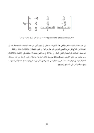 15
: ‫الثاني‬ ‫الفصل‬
OFDM
Orthogonal Frequency Division
Multiplexing
1
-
:‫مقدمة‬
‫ّجميع‬
‫ت‬‫ال‬
‫طريق‬ ‫عن‬
‫التقسيم‬
‫ّد‬
‫د‬‫التر‬
( ‫المتعامد‬ ‫ي‬
OFDM
)
‫رقمية‬ ‫تعديل‬ ‫تقنية‬ ‫هو‬
،
‫تشمل‬
‫إرسال‬
‫على‬ ‫البيانات‬
‫حوامل‬
‫ّد‬
‫د‬‫متع‬
ً‫ال‬‫بد‬ ‫ة‬
‫من‬
‫إرسال‬
‫ها‬
‫حام‬ ‫على‬
، ‫واحد‬ ‫ل‬
( ‫عام‬ ‫ظهر‬ ‫التقنية‬ ‫لهذه‬ ‫العام‬ ‫المفهوم‬
1971
، )
‫خّلل‬ ‫لكنه‬
‫ال‬
‫عقد‬
‫األخير‬
‫معالجة‬ ‫طرق‬ ‫تطور‬ ‫ومع‬
‫اإل‬
‫شارة‬
‫الرقمية‬
َّ
‫فإن‬
‫أصبحت‬ ‫التقنية‬ ‫هذه‬
‫أكثر‬
‫استخداما‬
.
‫يستعمل‬
(
OFDM
)
‫ب‬
‫مع‬ ‫رئيسي‬ ‫شكل‬
‫اإلرسال‬
، ‫الحزمة‬ ‫عريض‬
‫سنرى‬ ‫وكما‬
‫فإن‬
(
OFDM
‫يناسب‬ )
‫جيد‬ ‫بشكل‬
‫اإلرسال‬
‫في‬
‫ال‬
‫قنوات‬
‫في‬ ‫االنتقائية‬ ‫ذات‬
‫ّد‬
‫د‬‫التر‬
.
‫المثال‬ ‫سبيل‬ ‫على‬ ‫ُقابل‬
‫ت‬ ‫الحالة‬ ‫هذه‬ ‫مثل‬
‫اإلرسال‬
‫ّد‬
‫د‬‫متع‬
‫المسارات‬
‫ت‬ ‫الحالية‬ ‫التطبيقات‬.
‫العالية‬ ‫البيانات‬ ‫معدل‬ ‫على‬ ‫تركز‬
‫و‬
‫اإلرسال‬
.‫الحزمة‬ ‫عريض‬
‫كما‬
‫في‬
‫اإلرسال‬
‫الصوتي‬
( ‫الرقمي‬
DAB(Digital Audio Broadcasting
‫و‬
‫اإلرسال‬
‫التلفزيوني‬
‫الرقمي‬
DVB(Digital Video Broadcasting)
‫حيث‬
‫يكون‬
‫معدل‬
‫اإلرسال‬
‫ل‬ ‫العالي‬
‫ال‬ ‫المسارات‬ ‫بيئة‬ ‫في‬ ‫مطلوب‬ ‫لبيانات‬
‫ّد‬
‫د‬‫متع‬
‫نرى‬ ‫وسوف‬. ‫ة‬
ً
‫ا‬‫أيض‬
( ‫بأن‬
OFDM
)
‫وحيدة‬ ‫تردد‬ ‫شبكة‬ ‫باستخدام‬ ‫يسمح‬
(Single Frequency Network)
(
SFN
. )
‫أن‬ ‫حيث‬
‫الوا‬ ‫البث‬
‫نفس‬ ‫في‬ ‫ُرسل‬
‫ي‬ ‫أن‬ ‫يمكن‬ ‫حد‬
‫ّد‬
‫د‬‫التر‬
‫باستخدام‬
‫مر‬ ‫عدة‬
.‫سّلت‬
‫في‬
‫اإلرسال‬
‫السلكي‬
ADSL)(Asymmetric Digital Subscriber Line)
‫عالي‬ ‫بمعدل‬ ‫البيانات‬ ‫سيرسل‬ )
ً
‫ا‬‫جد‬
‫خطوط‬ ‫على‬
‫األسّلك‬
‫المجدولة‬
. ‫النحاسية‬
‫أن‬ ‫ويمكن‬ ‫معروفة‬ ‫غير‬ ‫تكون‬ ‫الخط‬ ‫خصائص‬ ‫أن‬ ‫في‬ ‫تكمن‬ ‫هنا‬ ‫والمشكلة‬
‫بين‬ ‫تتغير‬
. ‫المستخدمين‬
 