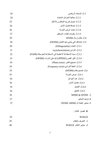 3
3
-
‫ال‬ ‫نظام‬ ‫أجل‬ ‫من‬ ‫المتاح‬ ‫الترددي‬ ‫الطيف‬
WiMAX
41
4
-
‫ل‬ ‫الفرعية‬ ‫الحوامل‬
(OFDM/OFDMA)
44
5
-
‫النظام‬ ‫مفاهيم‬
IEEE 802.16
46
5.1
-
subchannelization
47
5.2
-
‫ّعديل‬
‫ت‬‫ال‬ ‫نوع‬
48
5.3
-
‫الدمج‬ ‫تقنيات‬
(
Dublexing
)
48
5.4
-
‫الخرج‬ ‫استطاعة‬
50
5.5
-
‫الخدمة‬ ‫جودة‬
QoS
50
5.6
-
‫األمنية‬ ‫النواحي‬
50
5.7
-
‫الطيفي‬ ‫القناع‬
50
5.8
-
‫الطا‬ ‫مستوى‬
‫األعظمي‬ ‫قة‬
52
5.9
-
‫الطيف‬ ‫توزع‬
53

‫الماحاكاة‬
54
References
54
Abbreviations
55
 