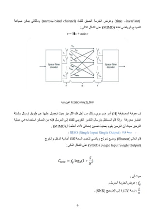 7
‫نّلحظ‬ ‫العّلقة‬ ‫هذه‬ ‫من‬
‫أ‬
‫من‬ ‫نه‬
‫أجل‬
‫القناة‬ ‫سعة‬ ‫تحسين‬
(SISO)
‫فإن‬
‫الحز‬ ‫عرض‬ ‫زيادة‬ ‫يجب‬ ‫ه‬
‫طرق‬ ‫استخدام‬ ‫أو‬ ‫مة‬
‫مختلفة‬ ‫تعديل‬
‫إ‬
ّ
‫ال‬
ّ
‫ع‬‫ف‬ ‫أن‬
‫الية‬
‫ّيف‬
‫ط‬‫ال‬
ّ
‫س‬‫تح‬ ‫أن‬ ‫يمكن‬ ‫ال‬
. ‫الحزمة‬ ‫عرض‬ ‫زيادة‬ ‫طريق‬ ‫عن‬ ‫ن‬
-
‫القناة‬ ‫سعة‬
MIMO
:
ّ
‫م‬‫أ‬
‫من‬ ‫ا‬
‫أجل‬
‫أنظمة‬
‫ال‬
(MIMO)
‫فإن‬
‫شانون‬ ‫نموذج‬
‫يوصف‬ ‫الذي‬
‫الهوائيات‬ ‫عدد‬ ‫على‬ ‫يعتمد‬ ‫القناة‬ ‫سعة‬
(M)
‫أن‬ ‫ولنفرض‬
(M)
‫ه‬
‫و‬
‫األصغري‬ ‫العدد‬
‫لإل‬ ‫المستخدمة‬ ‫الهوائيات‬ ‫عدد‬ ‫بين‬
‫رسال‬
)
t
M
(
‫أو‬
‫االستقبال‬
)
r
M
(
.
‫الفرا‬ ‫الوصّلت‬ ‫عدد‬ ‫تمثل‬ ‫وهي‬
‫وكمثال‬ ‫الواحدة‬ ‫القناة‬ ‫ضمن‬ ‫غية‬
‫فإن‬
‫األ‬
‫نظمة‬
(2*3)
‫مم‬
‫كن‬
‫أن‬
‫فقط‬ ‫وصلتين‬ ‫تنجز‬
‫بالنسبة‬ ‫وكذلك‬
‫لأل‬
‫نظمة‬
(2*4)
‫من‬.
‫أجل‬
‫أنظمة‬
‫ال‬
(MIMO)
‫فإن‬
‫يمكن‬ ‫القناة‬ ‫سعة‬
‫أن‬
‫بالعّلقة‬ ‫تعطى‬
‫ّالي‬
‫ت‬‫ال‬
‫ة‬
:
‫إ‬
‫في‬ ‫القناة‬ ‫سعة‬ ‫ن‬
‫أنظمة‬
‫ال‬
(MIMO)
‫حيث‬ . ‫الهوائيات‬ ‫عدد‬ ‫زيادة‬ ‫مع‬ ‫خطي‬ ‫بشكل‬ ‫تزداد‬
‫أن‬
‫الصيغة‬
(1*2)
‫أو‬
( 2*1)
‫تشير‬
‫إلى‬
‫ه‬ ‫عدد‬ ‫في‬ ‫االختّلف‬
.‫والخرج‬ ‫الدخل‬ ‫وائيات‬
‫عل‬ ً
‫ء‬‫بنا‬
‫ذلك‬ ‫ى‬
‫فإن‬
ّ
‫س‬‫ال‬
‫عة‬
)
Tx/Rx
C
(
‫العّلقة‬ ‫توضحه‬ ‫ما‬ ‫وهذا‬ ‫الهوائيات‬ ‫عدد‬ ‫ازدياد‬ ‫مع‬ ‫لوغاريتمي‬ ‫بشكل‬ ‫تزداد‬
‫ّالي‬
‫ت‬‫ال‬
:‫ة‬
‫قناة‬ ‫سعة‬ ‫فإن‬ ‫وبالنتيجة‬
MIMO
‫قناة‬ ‫من‬ ‫أسرع‬ ‫بشكل‬ ‫تزداد‬
SISO
‫هو‬ ‫السعة‬ ‫زيادة‬ ‫مقابل‬ ‫المدفوع‬ ‫الثمن‬ ‫أن‬ ‫إال‬ ،
‫(ع‬ ‫العتاد‬ ‫في‬ ً
‫ال‬‫أو‬
‫دد‬
‫لها‬ ‫التابعة‬ ‫اإللكترونية‬ ‫الدارات‬ ‫وبالتالي‬ ‫الهوائيات‬
‫أكثر‬ ‫تكون‬ ‫التي‬ ‫البرمجيات‬ ‫في‬ ً
‫ا‬‫وثاني‬ )
. ‫االستقبال‬ ‫طرف‬ ‫في‬ ً
‫ا‬‫تعقيد‬
2
-
‫ّجميع‬
‫ت‬‫ال‬
:‫الفراغي‬
‫إ‬
‫ن‬
‫إرسال‬
‫البي‬ ‫من‬ ‫سّلسل‬ ‫عدة‬
‫ب‬ ‫يدعى‬ ‫هوائيات‬ ‫عدة‬ ‫عبر‬ ‫انات‬
‫ّجميع‬
‫ت‬‫ال‬
:‫نوعان‬ ‫وله‬ ‫الفراغي‬

‫ّوع‬
‫ن‬‫ال‬
‫األول‬
:
‫يدعى‬
(V-BLAST)
(Vertical Bell Laboratories Layered Space-Time)
 