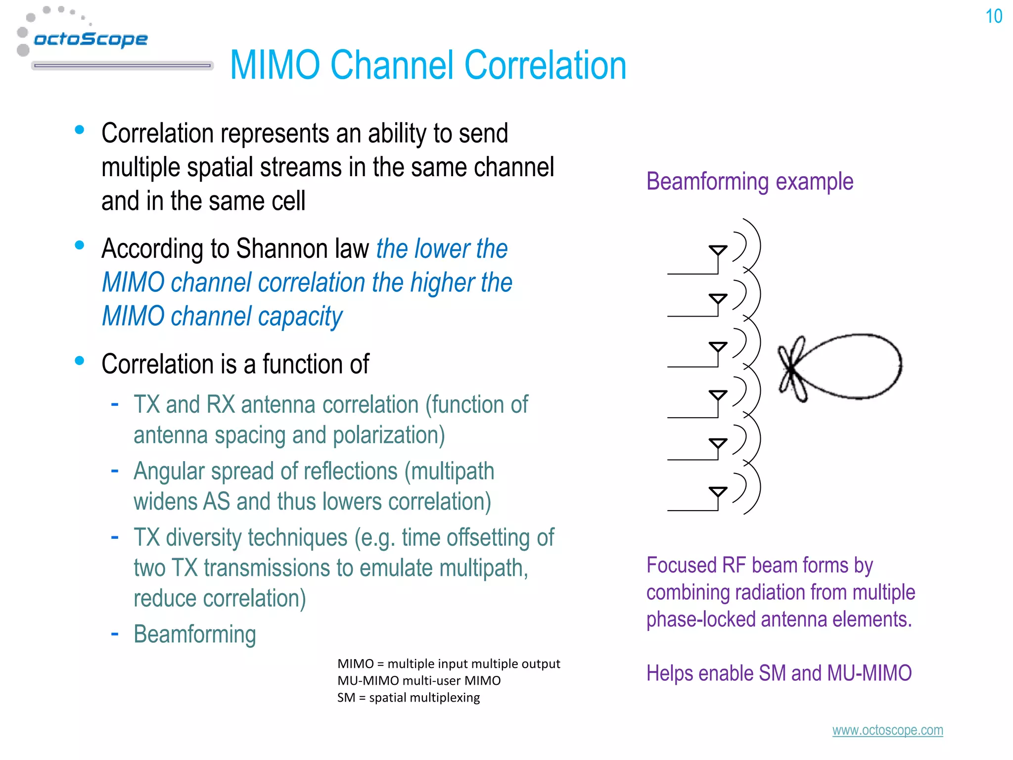 10

MIMO Channel Correlation
•

Correlation represents an ability to send
multiple spatial streams in the same channel
and in the same cell

•

According to Shannon law the lower the
MIMO channel correlation the higher the
MIMO channel capacity

•

Beamforming example

Correlation is a function of
TX and RX antenna correlation (function of
antenna spacing and polarization)
Angular spread of reflections (multipath
widens AS and thus lowers correlation)
TX diversity techniques (e.g. time offsetting of
two TX transmissions to emulate multipath,
reduce correlation)
Beamforming
MIMO = multiple input multiple output
MU-MIMO multi-user MIMO
SM = spatial multiplexing

Focused RF beam forms by
combining radiation from multiple
phase-locked antenna elements.

Helps enable SM and MU-MIMO
www.octoscope.com

 