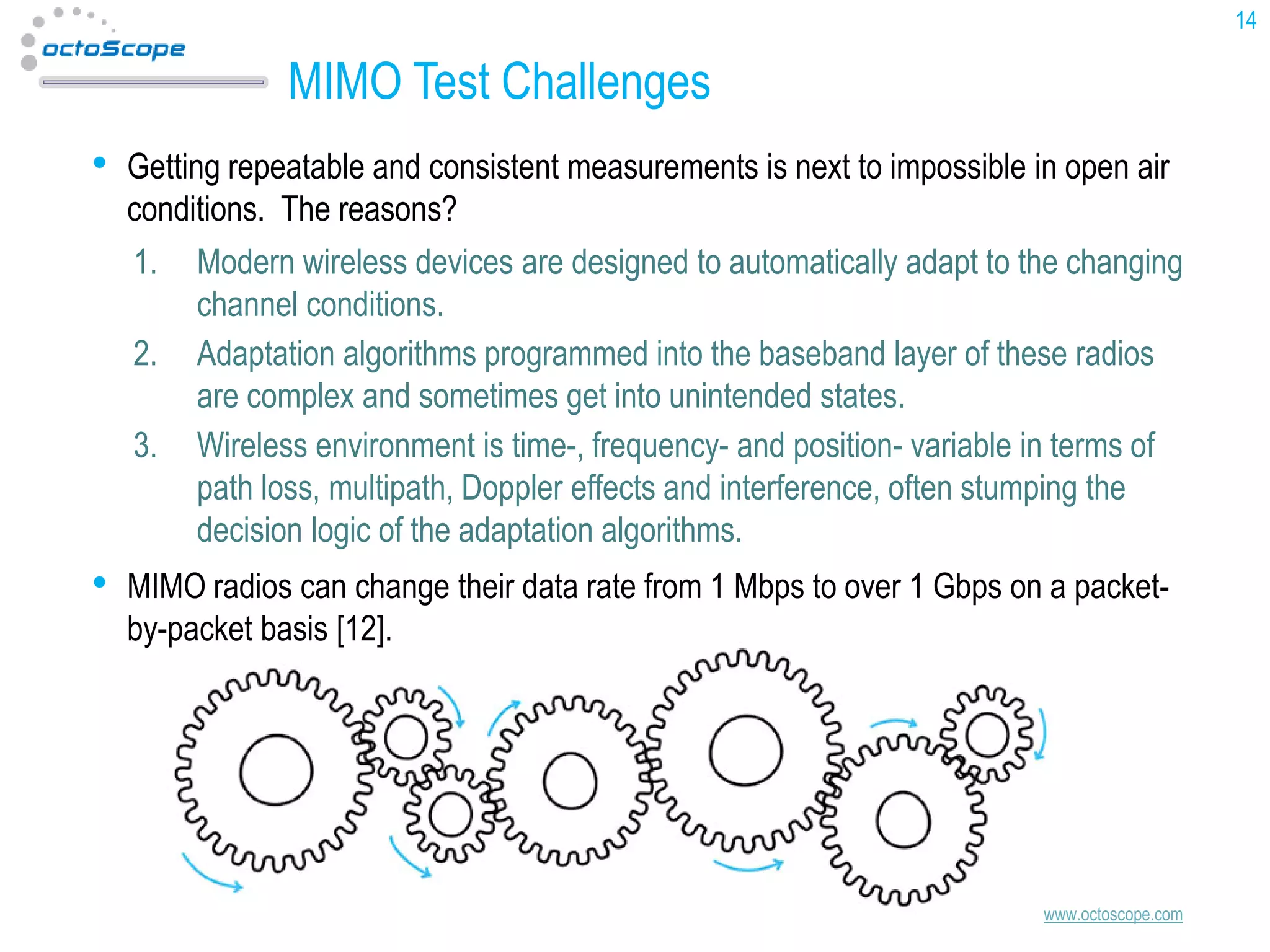 14

MIMO Test Challenges
•

Getting repeatable and consistent measurements is next to impossible in open air
conditions. The reasons?
1. Modern wireless devices are designed to automatically adapt to the changing
channel conditions.
2. Adaptation algorithms programmed into the baseband layer of these radios
are complex and sometimes get into unintended states.
3. Wireless environment is time-, frequency- and position- variable in terms of
path loss, multipath, Doppler effects and interference, often stumping the
decision logic of the adaptation algorithms.

•

MIMO radios can change their data rate from 1 Mbps to over 1 Gbps on a packetby-packet basis [12].

www.octoscope.com

 
