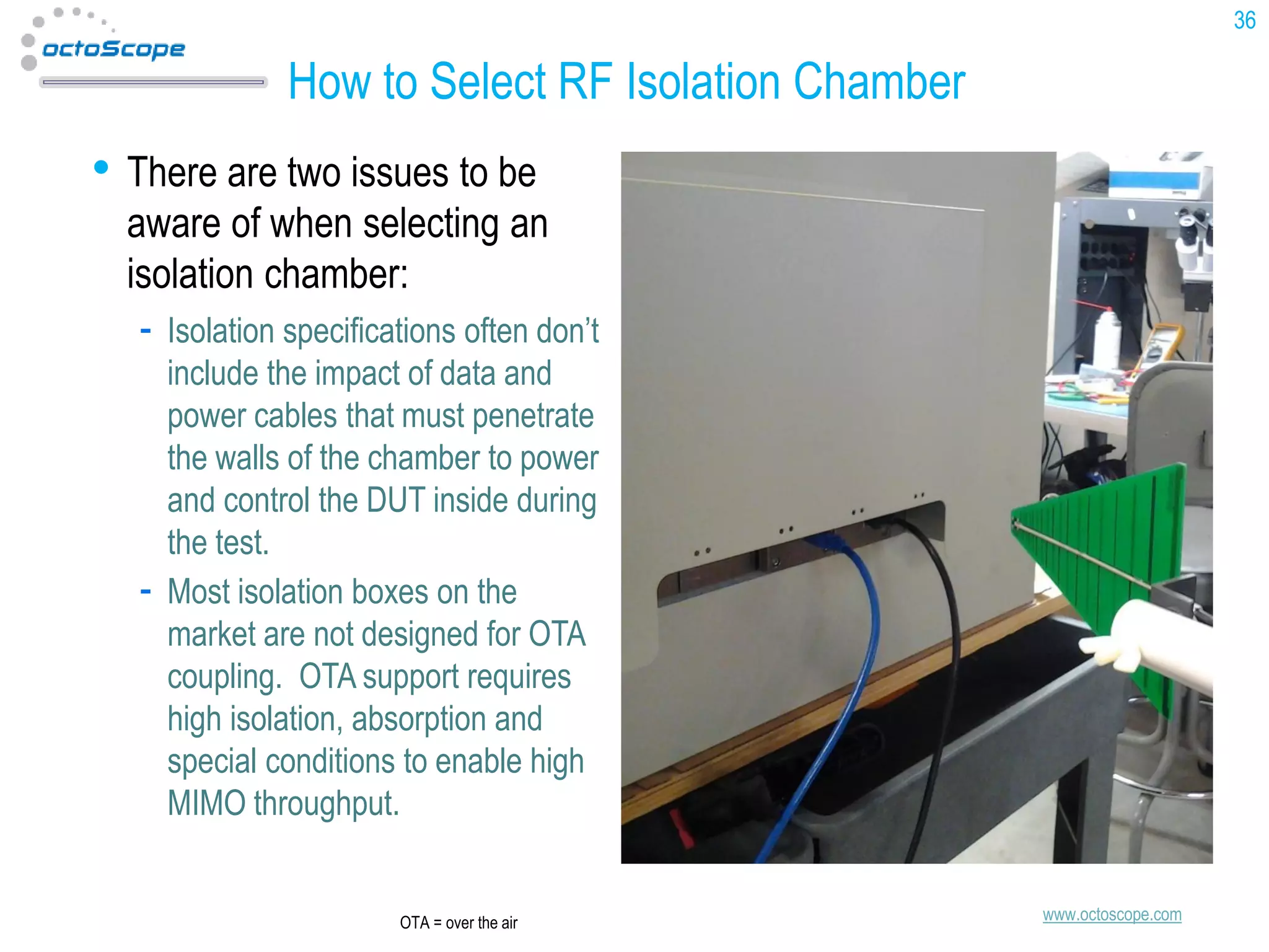 36

How to Select RF Isolation Chamber

• There are two issues to be

aware of when selecting an
isolation chamber:
Isolation specifications often don’t
include the impact of data and
power cables that must penetrate
the walls of the chamber to power
and control the DUT inside during
the test.
Most isolation boxes on the
market are not designed for OTA
coupling. OTA support requires
high isolation, absorption and
special conditions to enable high
MIMO throughput.

OTA = over the air

www.octoscope.com

 