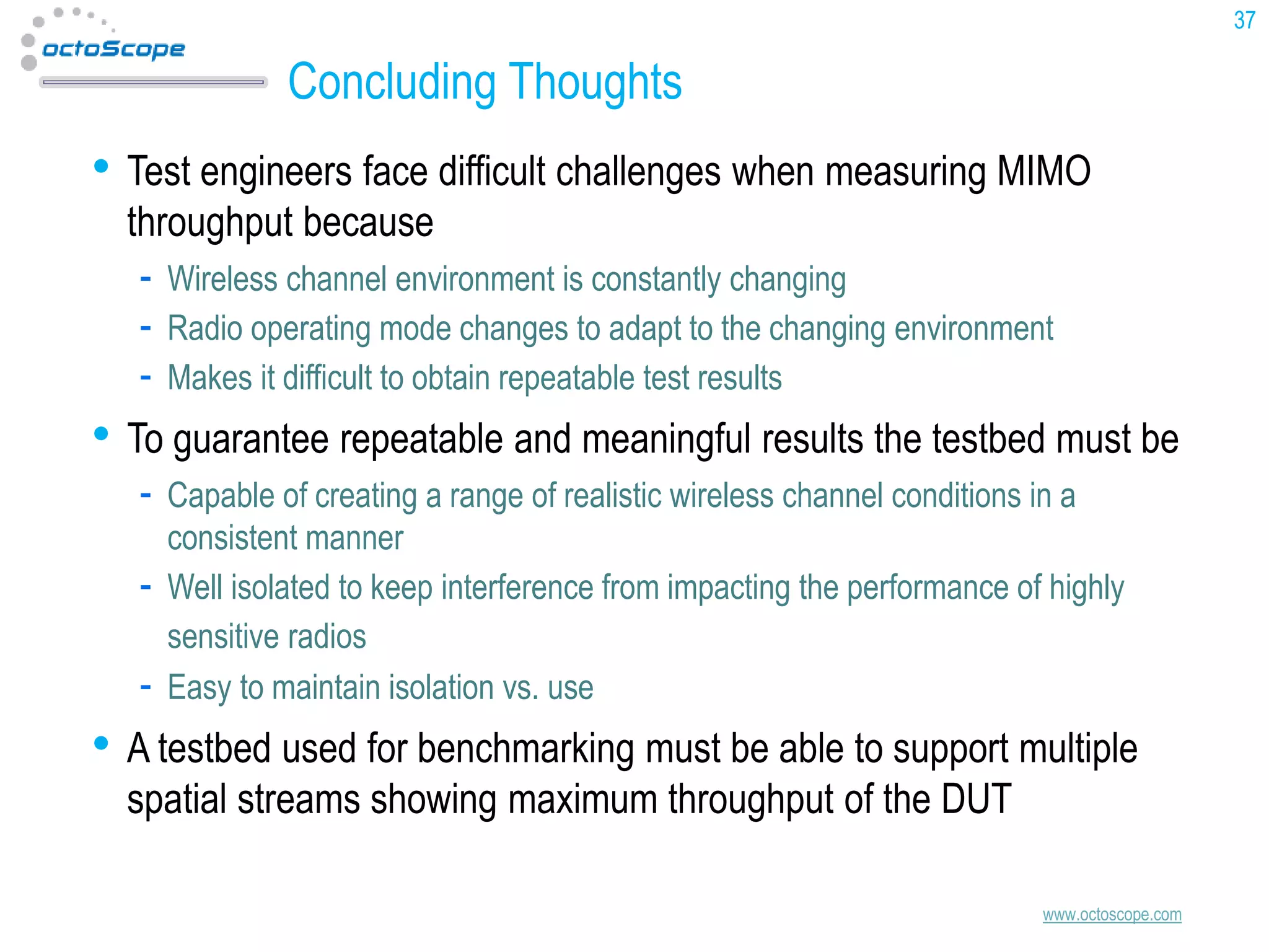 37

Concluding Thoughts

• Test engineers face difficult challenges when measuring MIMO
throughput because

Wireless channel environment is constantly changing
Radio operating mode changes to adapt to the changing environment
Makes it difficult to obtain repeatable test results

• To guarantee repeatable and meaningful results the testbed must be
Capable of creating a range of realistic wireless channel conditions in a
consistent manner
Well isolated to keep interference from impacting the performance of highly
sensitive radios
Easy to maintain isolation vs. use

• A testbed used for benchmarking must be able to support multiple
spatial streams showing maximum throughput of the DUT

www.octoscope.com

 