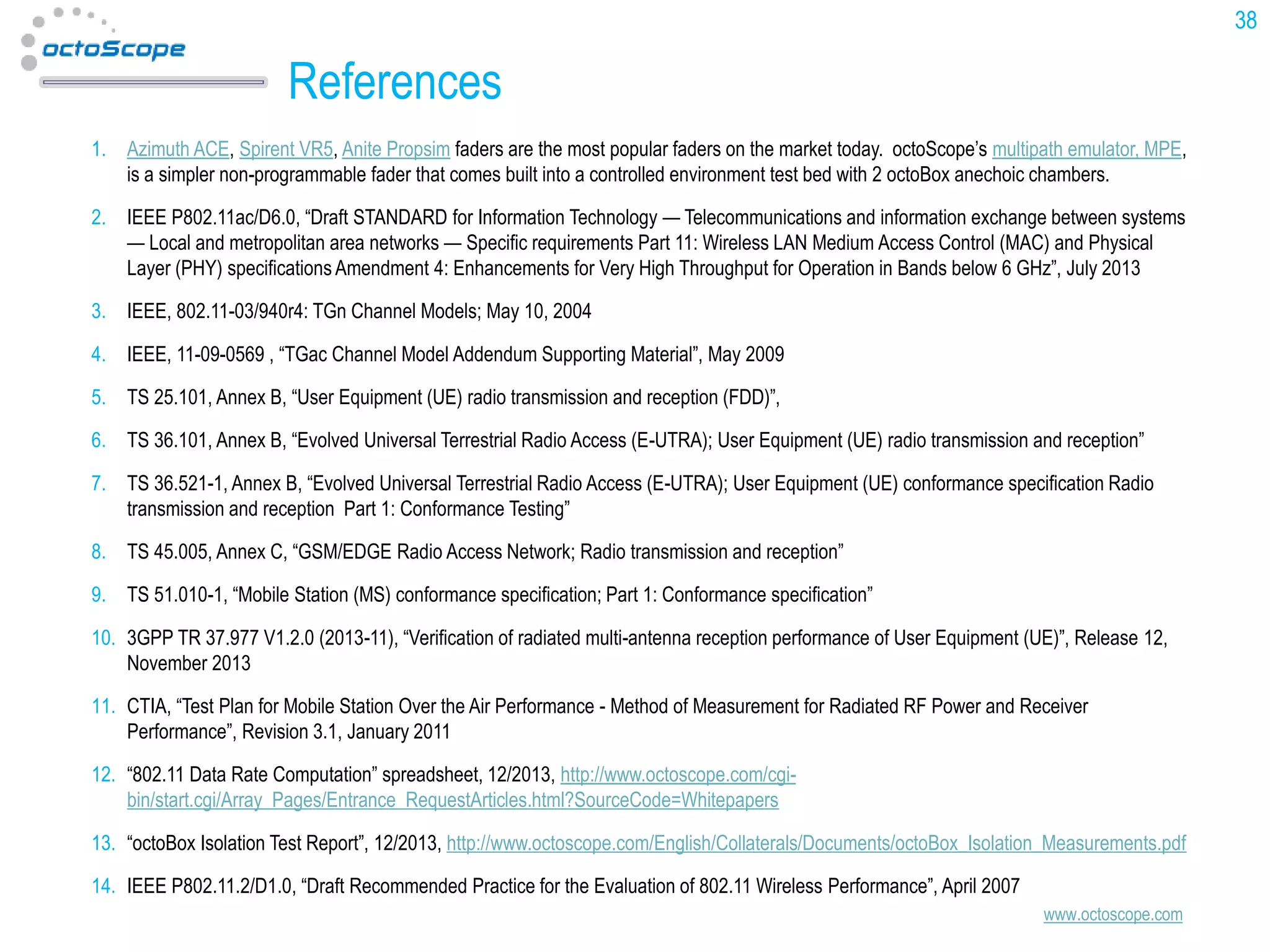 38

References
1. Azimuth ACE, Spirent VR5, Anite Propsim faders are the most popular faders on the market today. octoScope’s multipath emulator, MPE,
is a simpler non-programmable fader that comes built into a controlled environment test bed with 2 octoBox anechoic chambers.
2. IEEE P802.11ac/D6.0, “Draft STANDARD for Information Technology — Telecommunications and information exchange between systems
— Local and metropolitan area networks — Specific requirements Part 11: Wireless LAN Medium Access Control (MAC) and Physical
Layer (PHY) specifications Amendment 4: Enhancements for Very High Throughput for Operation in Bands below 6 GHz”, July 2013
3. IEEE, 802.11-03/940r4: TGn Channel Models; May 10, 2004
4. IEEE, 11-09-0569 , “TGac Channel Model Addendum Supporting Material”, May 2009
5. TS 25.101, Annex B, “User Equipment (UE) radio transmission and reception (FDD)”,
6. TS 36.101, Annex B, “Evolved Universal Terrestrial Radio Access (E-UTRA); User Equipment (UE) radio transmission and reception”
7. TS 36.521-1, Annex B, “Evolved Universal Terrestrial Radio Access (E-UTRA); User Equipment (UE) conformance specification Radio
transmission and reception Part 1: Conformance Testing”
8. TS 45.005, Annex C, “GSM/EDGE Radio Access Network; Radio transmission and reception”
9. TS 51.010-1, “Mobile Station (MS) conformance specification; Part 1: Conformance specification”
10. 3GPP TR 37.977 V1.2.0 (2013-11), “Verification of radiated multi-antenna reception performance of User Equipment (UE)”, Release 12,
November 2013
11. CTIA, “Test Plan for Mobile Station Over the Air Performance - Method of Measurement for Radiated RF Power and Receiver
Performance”, Revision 3.1, January 2011

12. “802.11 Data Rate Computation” spreadsheet, 12/2013, http://www.octoscope.com/cgibin/start.cgi/Array_Pages/Entrance_RequestArticles.html?SourceCode=Whitepapers
13. “octoBox Isolation Test Report”, 12/2013, http://www.octoscope.com/English/Collaterals/Documents/octoBox_Isolation_Measurements.pdf
14. IEEE P802.11.2/D1.0, “Draft Recommended Practice for the Evaluation of 802.11 Wireless Performance”, April 2007
www.octoscope.com

 