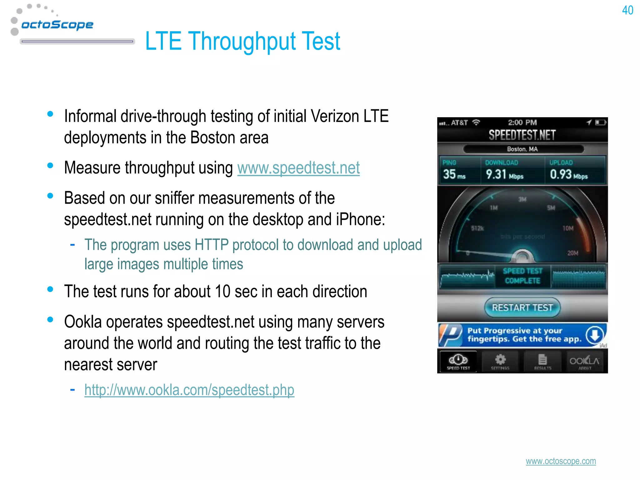 40

LTE Throughput Test
•

Informal drive-through testing of initial Verizon LTE
deployments in the Boston area

•
•

Measure throughput using www.speedtest.net

Based on our sniffer measurements of the
speedtest.net running on the desktop and iPhone:
The program uses HTTP protocol to download and upload
large images multiple times

•
•

The test runs for about 10 sec in each direction
Ookla operates speedtest.net using many servers
around the world and routing the test traffic to the
nearest server
http://www.ookla.com/speedtest.php

www.octoscope.com

 