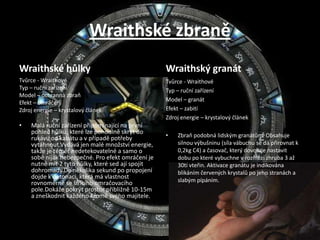 Wraithské zbraněWraithské hůlkyTvůrce - WraithovéTyp – ruční zařízeníModel – ochranná zbraňEfekt – omráčeníZdroj energie – krystalový článekMalá ruční zařízení připomínající na první pohled hůlku, které lze pohodlně skrýt do rukávu od kabátu a v případě potřeby vytáhnout.Vydává jen malé množství energie, takže je téměř nedetekovatelné a samo o sobě nijak nebezpečné. Pro efekt omráčení je nutné mít 2 tyto hůlky, které sed ají spojit dohromady.Do několika sekund po propojení dojde k detonaci, která má vlastnost rovnoměrně se šířícího omračovacího pole.Dokáže pokrýt prostor přibližně 10-15m a zneškodnit každého kromě svého majitele.Wraithský granátTvůrce - WraithovéTyp – ruční zařízeníModel – granátEfekt – zabitíZdroj energie – krystalový článekZbraň podobná lidským granátům. Obsahuje silnou výbušninu (síla vábuchu se dá přirovnat k 0,2kg C4) a časovač, který dovoluje nastavit dobu po které vybuchne v rozmězí zhruba 3 až 30ti vteřin. Aktivace granátu je indikována blikáním červených krystalů po jeho stranách a slabým pípáním.
