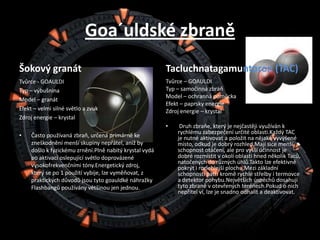 Goa´uldské zbraněŠokový granátTvůrce - GOAULDITyp – výbušninaModel – granátEfekt – velmi silné světlo a zvukZdroj energie – krystalČasto používaná zbraň, určená primárně ke zneškodnění menší skupiny nepřátel, aniž by došlo k fyzickému zrnění.Plně nabitý krystal vydá po aktivaci oslepující světlo doprovázené vysokofrekvenčními tóny.Energetický zdroj, který se po 1 použití vybije, lze vyměňovat, z praktických důvodů jsou tyto goauldké náhražky Flashbangů používány většinou jen jednou.Tacluchnatagamuntoron (TAC)Tvůrce – GOAULDITyp – samočinná zbraňModel – ochranná pomůckaEfekt – paprsky energieZdroj energie – krystal Druh zbraňe, který je nejčastěji využíván k rychlému zabezpečení určité oblasti.Každý TAC je nutné aktivovat a položit na nějaké vyvýšené místo, odkud je dobrý rozhled.Mají sice menší schopnost otáčení, ale pro vyšší účinnost je dobré rozmístit v okolí oblasti hned několik Taců, natočených do různých úhlů.Takto lze efektivně pokrýt i rozlehlejší plochu.Mezi základní schopnosti patří kromě rychlé střelby i termovce a detektor pohybu.Největších úspěchů dosahují tyto zbraně v otevřených terénech.Pokud o nich nepřítel ví, lze je snadno odhalit a deaktivovat.