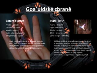 Goa´uldské zbraněZatarcblasterTvůrce – GoauldiTyp – osobní zbraňModel – prstenEfekt – plazmové paprskyZdroj energie – krystalMalá ruční zbraň, která se nasazuje na jeden prst.I přes svou velikost dokáže napáchat velké škody.Kromě účinné a rychlé palby patří mezi základní schopnosti u režimautodestrukce.Hara´ kashTvůrce – GoauldiTyp – ruční zbraňModel – prstenEfekt – proud energieZdroj energie –3 krystalyMalá zbraň, která lze snadnou schovat.Primárně je používána k osobní ochraně a usmrcování nepřátel na tajných misích.Nejčastěji tento typ zbraní vlastní goauldští lovci (ASHRAK).Naszuje se na 2 prsty krystaly směrem dolů.Každý krystal vydává energie, která se spojí v jeden proud.Jedná se o pomalou a bolestivou smrt.