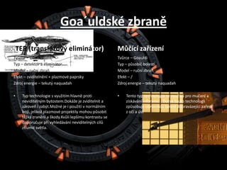 Goa´uldské zbraněTER (transfázový eliminátor)Tvůrce – GoauldiTyp – detektor a eliminátorModel – ruční zbraňEfekt – zviditelnění + plazmové paprskyZdroj energie – tekutý naquadahTyp technologie s využitím hlavně proti neviditelným bytostem.Dokáže je zviditelnit a zároveň i zabýt.Možné je i použití v normálním boji, jelikož plazmové projektily mohou působit těžká zranění a škody.Kvůli lepšímu kontrastu se doporučuje při vyhledávání neviditelných cílů ztlumit světla.Můčící zařízeníTvůrce – GoauldiTyp – působič bolestiModel – ruční zbraňEfekt – /Zdroj energie – tekutý naquadahTento typ technologie se využívá pro mučení a získávání inforamcí . Dotyk touto technologii způsobuje obrovskou bolest dopravázejícízaření z očí a úst