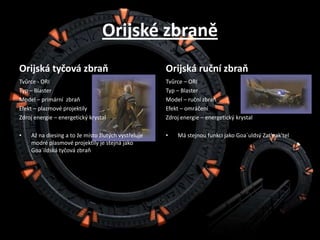 Orijské zbraněOrijská tyčová zbraňTvůrce - ORITyp – BlasterModel – primární  zbraňEfekt – plazmové projektilyZdroj energie – energetický krystalAž na diesing a to že místo žlutých vystřeluje modré plasmové projektily je stejná jako Goa´ildská tyčová zbraňOrijská ruční zbraňTvůrce – ORITyp – BlasterModel – ruční zbraňEfekt – omráčeníZdroj energie – energetický krystalMá stejnou funkci jako Goa´uldsýZat'nak'tel