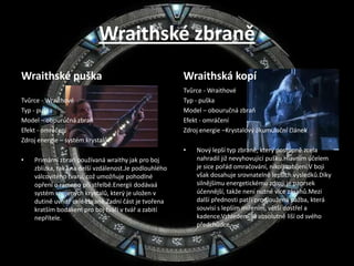 Wraithské zbraněWraithské puškaTvůrce - WraithovéTyp - puškaModel – obouručná zbraňEfekt - omráčeníZdroj energie – systém krystalůPrimární zbraň používaná wraithy jak pro boj zblízka, tak i na delší vzdálenost.Je podlouhlého válcovitého tvaru, což umožňuje pohodlné opření o rameno při střelbě.Energii dodávaá systém spojených krystalů, který je uložen v dutině uvnitř celé zbraně.Zadní část je tvořena kratším bodákem pro boj tváří v tvář a zabití nepřítele.Wraithská kopíTvůrce - WraithovéTyp - puškaModel – obouručná zbraňEfekt - omráčeníZdroj energie –Krystalový akumulační článekNový lepší typ zbraně, který postupně zcela nahradil již nevyhovující pušku.Hlavním účelem je sice pořád omračování, nikoli zabíjení.V boji však dosahuje srovnatelně lepších výsledků.Díky silnějšímu energetickému zdroji je paprsek účennější, takže není nutné více zásahů.Mezi další přednosti patří prodloužená pažba, která souvisí s lepším mířením, větší dostřel a kadence.Vzhledem se absolutně liší od svého předchůdce.